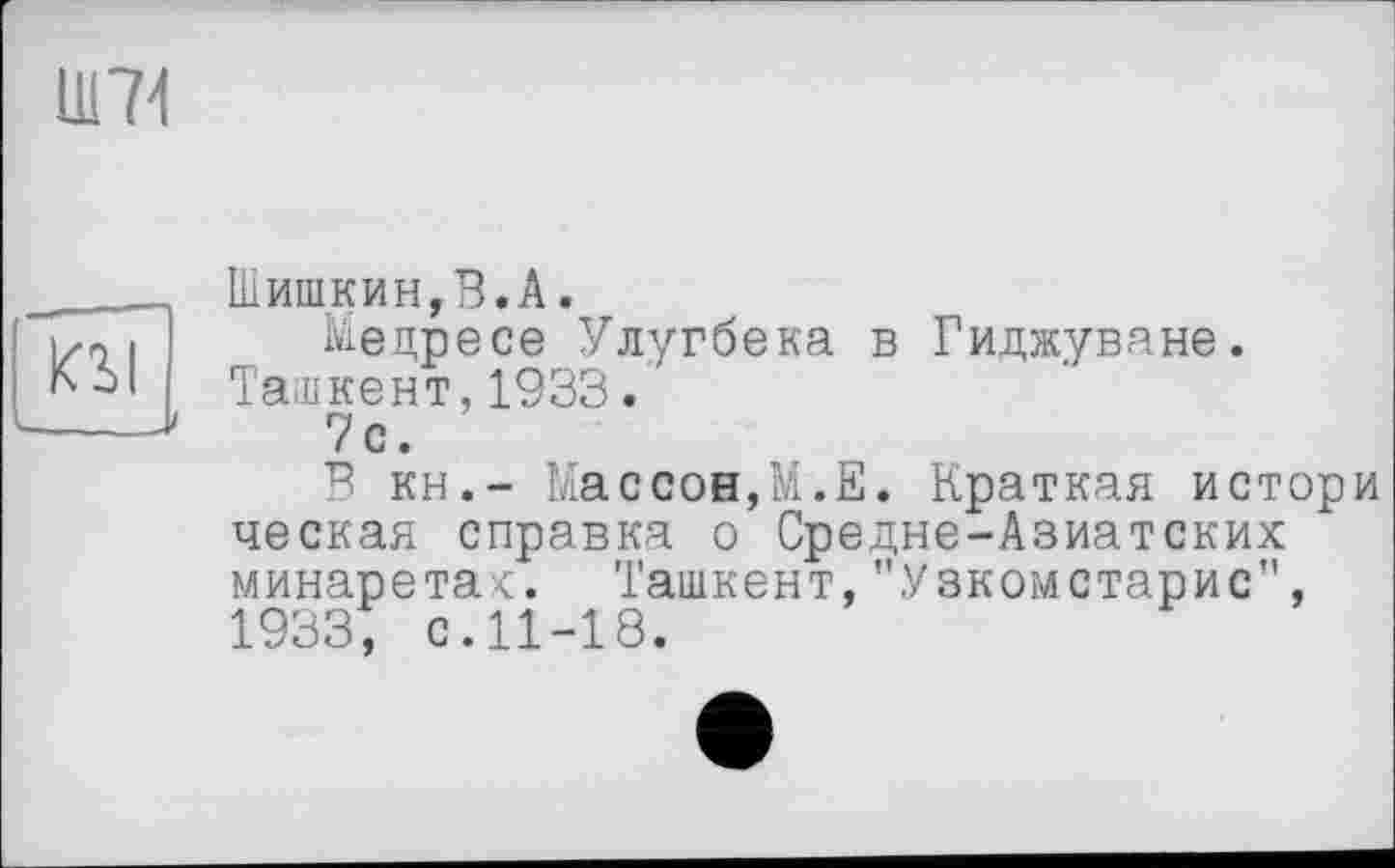 ﻿Ш71
KSI
Шишкин,В.A.
Медресе Улугбека в Гиджуване. Ташкент,1933.
7с.
п кн,- Массон,М.Е. Краткая истори ческая справка о Средне-Азиатских минаретах. Ташкент,"Узкомстарис", 1933, с.11-18.